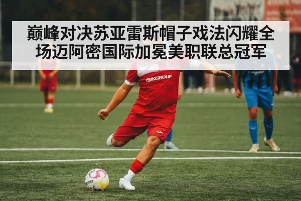 巅峰对决苏亚雷斯帽子戏法闪耀全场迈阿密国际加冕美职联总冠军