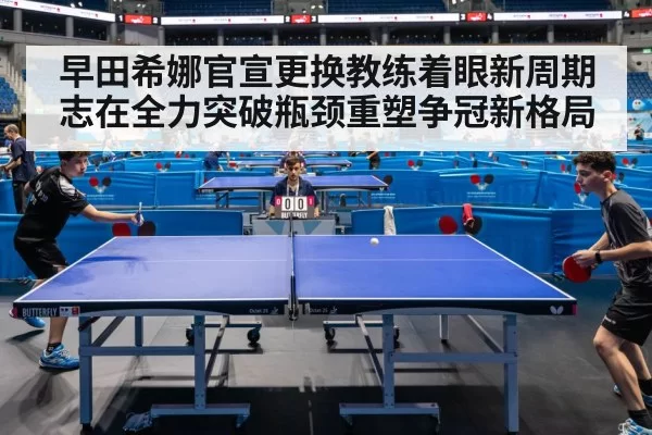 早田希娜官宣更换教练着眼新周期志在全力突破瓶颈重塑争冠新格局